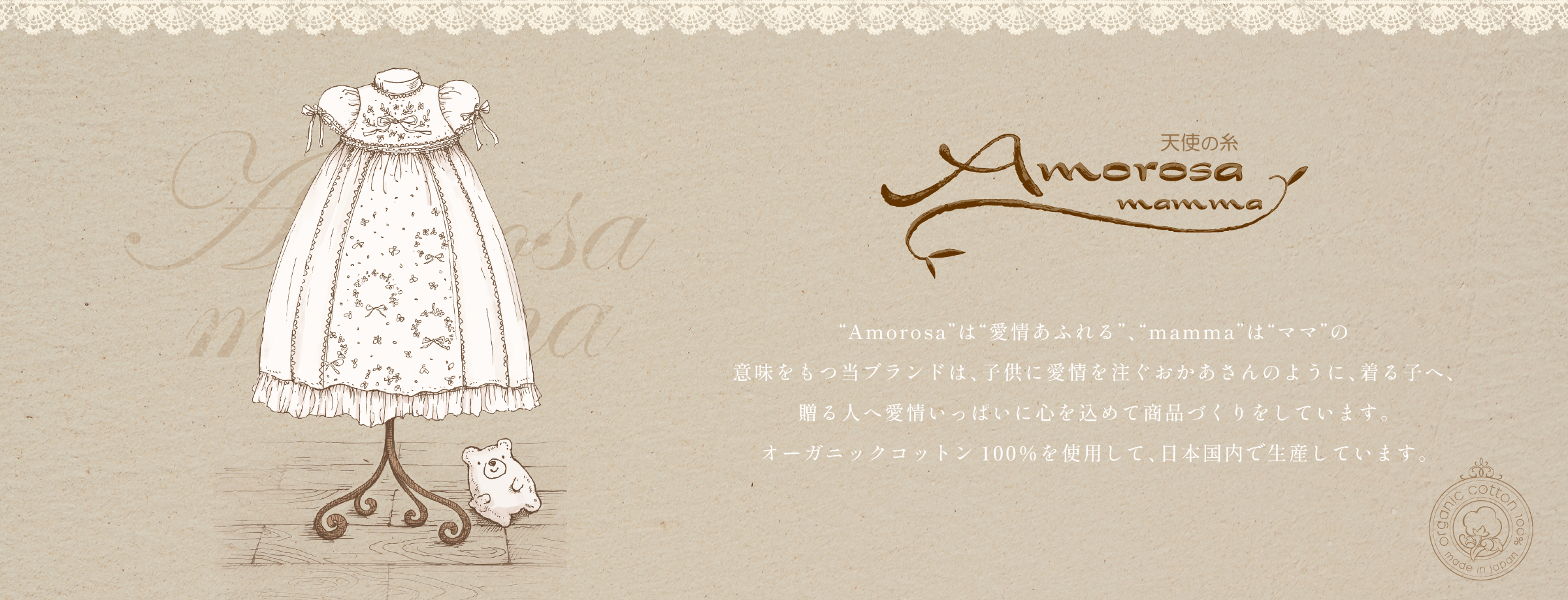 “Amorosa”は“愛情あふれる”、“mamma”は“ママ”の意味を持つ当ブランドは、子供に愛情を注ぐおかあさんのように、着る子へ、贈る人へ愛情いっぱいに心を込めて商品づくりをしています。オーガニックコットン100%を使用して、日本国内で生産しています。